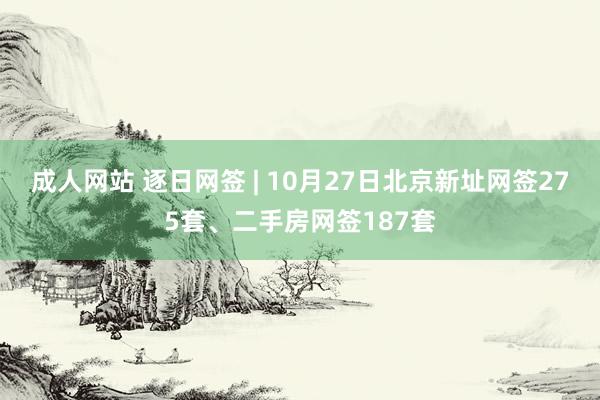 成人网站 逐日网签 | 10月27日北京新址网签275套、二手房网签187套