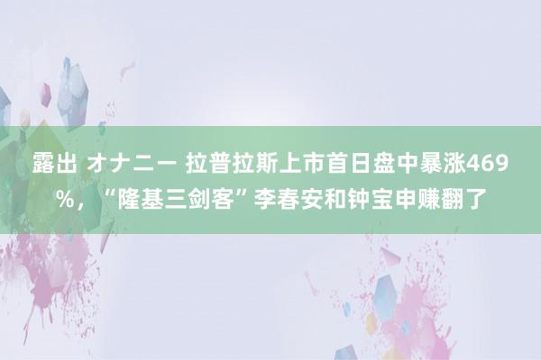 露出 オナニー 拉普拉斯上市首日盘中暴涨469%，“隆基三剑客”李春安和钟宝申赚翻了