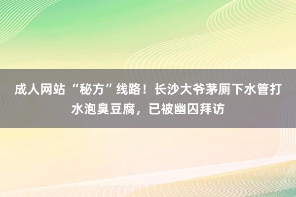 成人网站 “秘方”线路！长沙大爷茅厕下水管打水泡臭豆腐，已被幽囚拜访