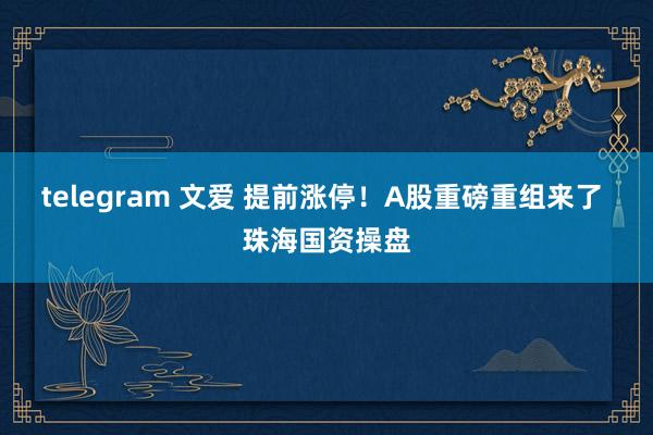 telegram 文爱 提前涨停！A股重磅重组来了 珠海国资操盘