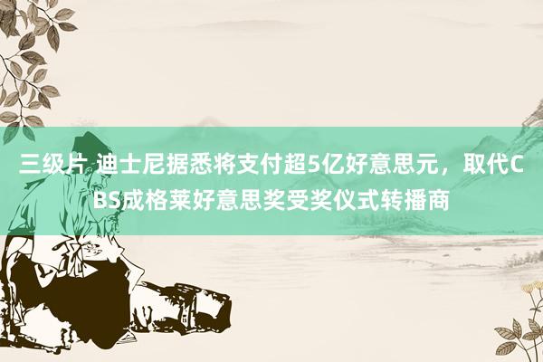 三级片 迪士尼据悉将支付超5亿好意思元，取代CBS成格莱好意思奖受奖仪式转播商