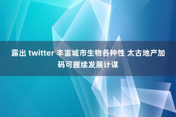 露出 twitter 丰富城市生物各种性 太古地产加码可握续发展计谋