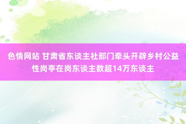 色情网站 甘肃省东谈主社部门牵头开辟乡村公益性岗亭在岗东谈主数超14万东谈主