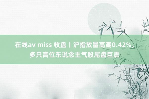 在线av miss 收盘丨沪指放量高潮0.42%，多只高位东说念主气股尾盘巨震