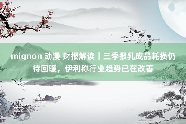 mignon 动漫 财报解读｜三季报乳成品耗损仍待回暖，伊利称行业趋势已在改善