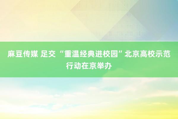 麻豆传媒 足交 “重温经典进校园”北京高校示范行动在京举办