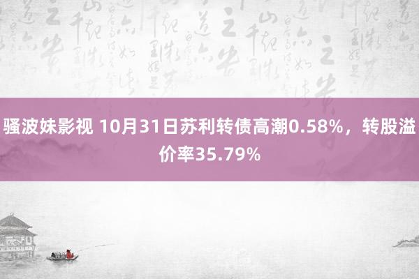 骚波妹影视 10月31日苏利转债高潮0.58%，转股溢价率35.79%