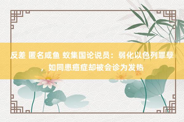 反差 匿名咸鱼 蚁集国论说员：弱化以色列罪孽，如同患癌症却被会诊为发热