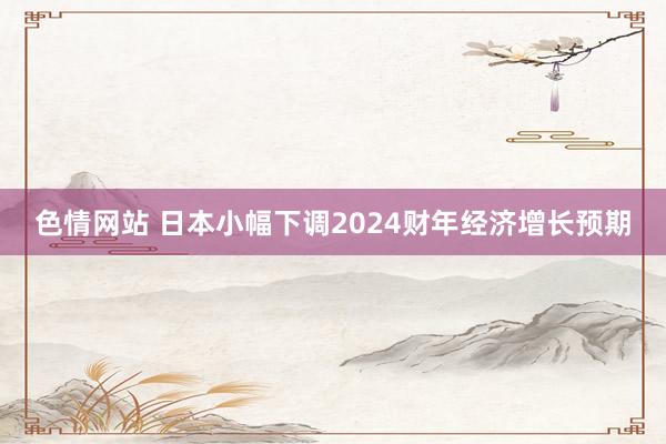 色情网站 日本小幅下调2024财年经济增长预期