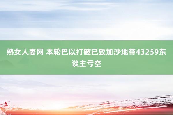 熟女人妻网 本轮巴以打破已致加沙地带43259东谈主亏空