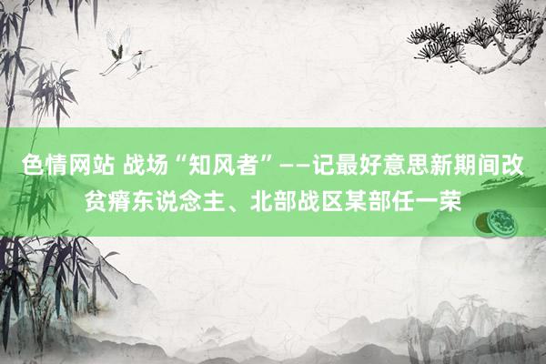 色情网站 战场“知风者”——记最好意思新期间改贫瘠东说念主、北部战区某部任一荣