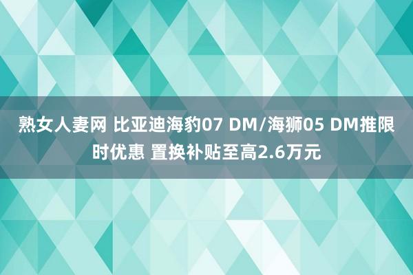 熟女人妻网 比亚迪海豹07 DM/海狮05 DM推限时优惠 置换补贴至高2.6万元