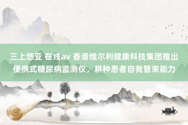 三上悠亚 在线av 香港维尔利健康科技集团推出便携式糖尿病监测仪，耕种患者自我管束能力