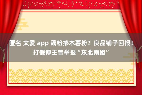 匿名 文爱 app 藕粉掺木薯粉？良品铺子回报！打假博主曾举报“东北雨姐”