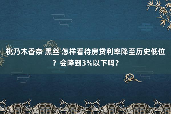 桃乃木香奈 黑丝 怎样看待房贷利率降至历史低位？会降到3%以下吗？