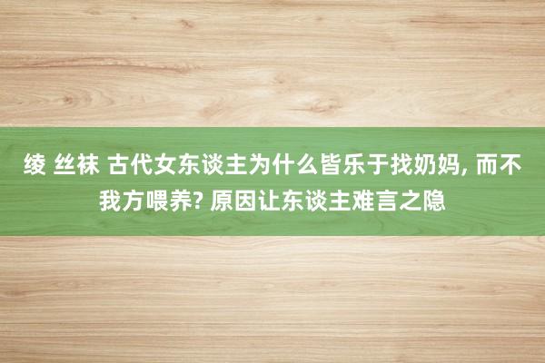 绫 丝袜 古代女东谈主为什么皆乐于找奶妈， 而不我方喂养? 原因让东谈主难言之隐