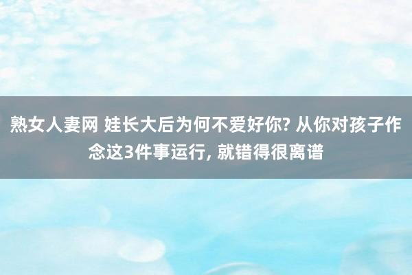 熟女人妻网 娃长大后为何不爱好你? 从你对孩子作念这3件事运行， 就错得很离谱