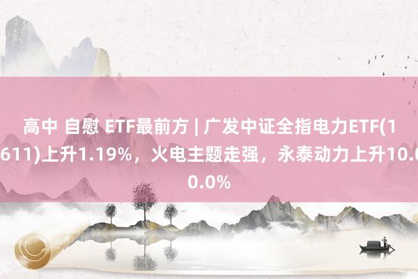 高中 自慰 ETF最前方 | 广发中证全指电力ETF(159611)上升1.19%，火电主题走强，永泰动力上升10.0%