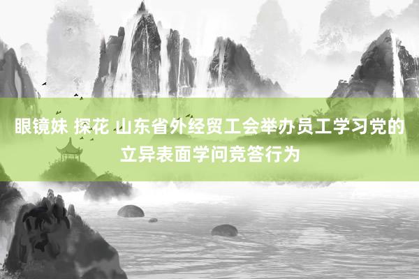 眼镜妹 探花 山东省外经贸工会举办员工学习党的立异表面学问竞答行为