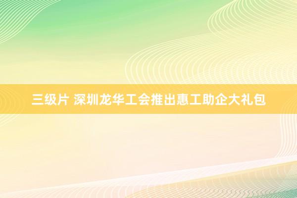 三级片 深圳龙华工会推出惠工助企大礼包