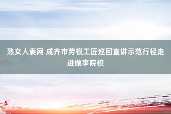 熟女人妻网 成齐市劳模工匠巡回宣讲示范行径走进做事院校