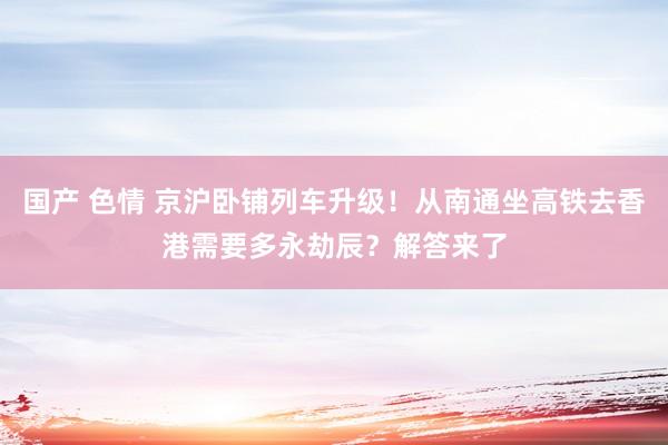 国产 色情 京沪卧铺列车升级！从南通坐高铁去香港需要多永劫辰？解答来了