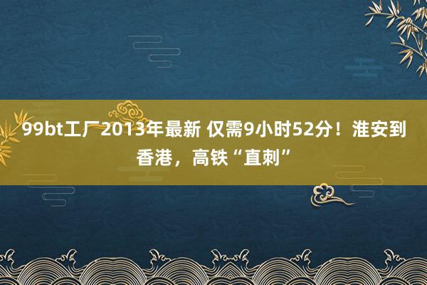 99bt工厂2013年最新 仅需9小时52分！淮安到香港，高铁“直刺”