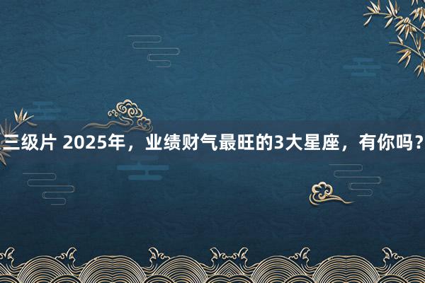 三级片 2025年，业绩财气最旺的3大星座，有你吗？