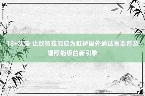 18+动漫 让数智技能成为虹桥国外通达重要普及辐照能级的新引擎