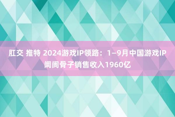 肛交 推特 2024游戏IP领路：1—9月中国游戏IP阛阓骨子销售收入1960亿