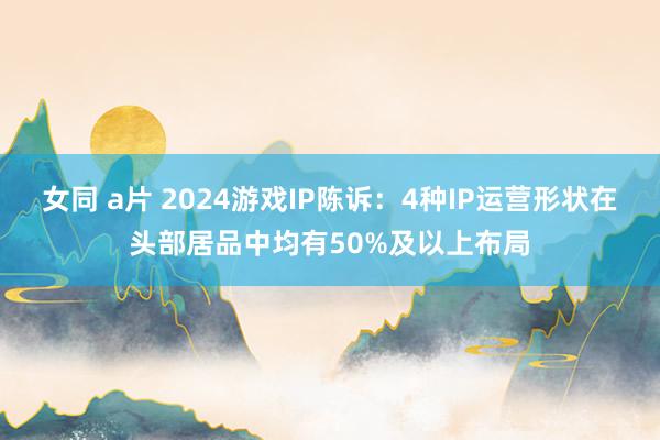 女同 a片 2024游戏IP陈诉：4种IP运营形状在头部居品中均有50%及以上布局