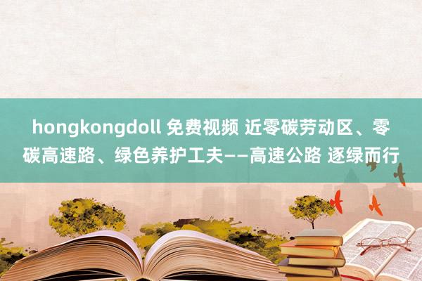 hongkongdoll 免费视频 近零碳劳动区、零碳高速路、绿色养护工夫——高速公路 逐绿而行