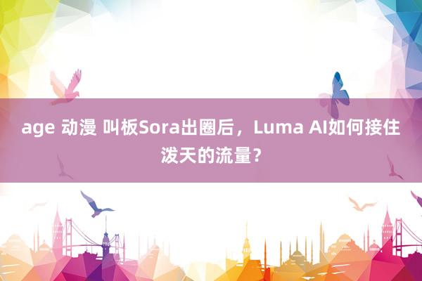 age 动漫 叫板Sora出圈后，Luma AI如何接住泼天的流量？