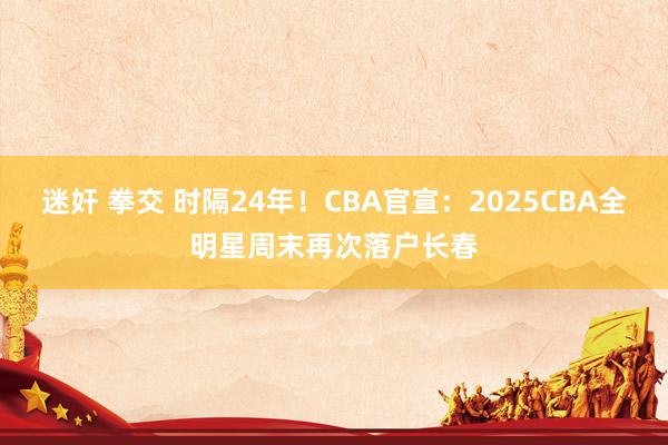 迷奸 拳交 时隔24年！CBA官宣：2025CBA全明星周末再次落户长春