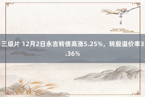 三级片 12月2日永吉转债高涨5.25%，转股溢价率3.36%