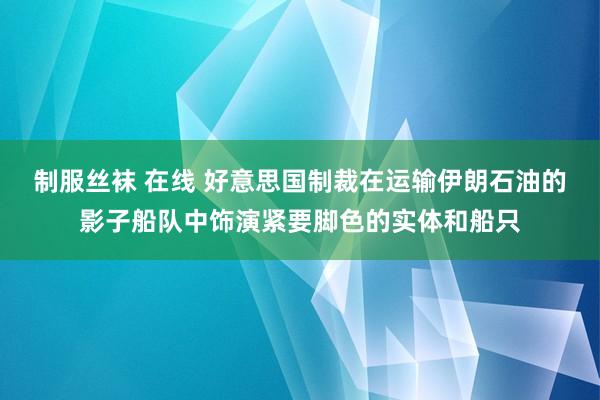 制服丝袜 在线 好意思国制裁在运输伊朗石油的影子船队中饰演紧要脚色的实体和船只