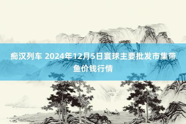 痴汉列车 2024年12月5日寰球主要批发市集带鱼价钱行情