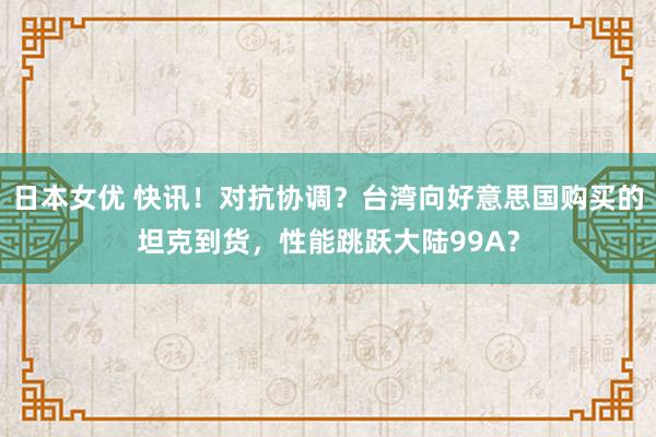 日本女优 快讯！对抗协调？台湾向好意思国购买的坦克到货，性能跳跃大陆99A？