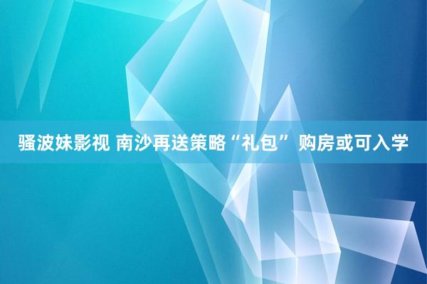 骚波妹影视 南沙再送策略“礼包” 购房或可入学