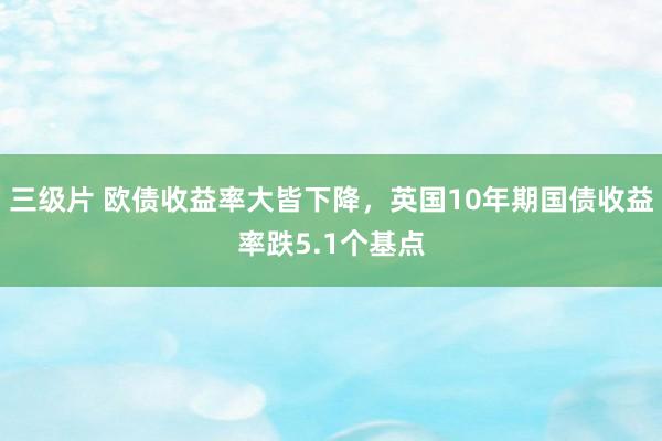 三级片 欧债收益率大皆下降，英国10年期国债收益率跌5.1个基点