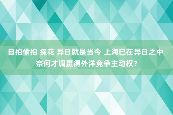 自拍偷拍 探花 异日就是当今 上海已在异日之中 奈何才调赢得外洋竞争主动权？