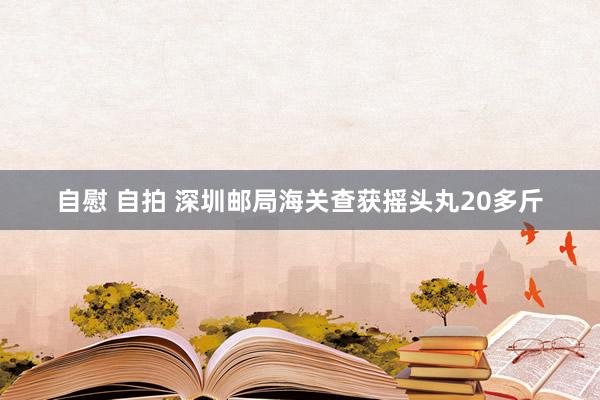 自慰 自拍 深圳邮局海关查获摇头丸20多斤